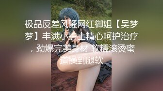 极品反差风骚网红御姐【吴梦梦】丰满小护士精心呵护治疗，劲爆完美身材 软糯滚烫蜜道操到腿软