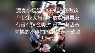 漂亮小姐姐 他不知道我做这个 比我大肯定不放心 跟男友有没有这么爽过 没有 电话查岗操的不停抽搐路都走不动竖大拇指