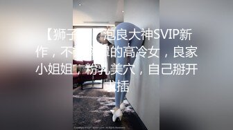 【狮子座】泡良大神SVIP新作，不戴胸罩的高冷女，良家小姐姐，粉乳美穴，自己掰开求插