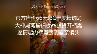 官方售价66元(BC年度精选2)大神尾随偷拍极品骚货开裆露逼情趣内裤弯腰阴唇亲镜头