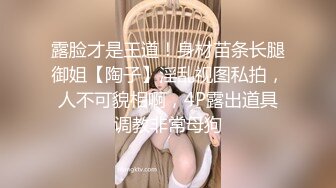 露脸才是王道！身材苗条长腿御姐【陶子】淫乱视图私拍，人不可貌相啊，4P露出道具调教非常母狗