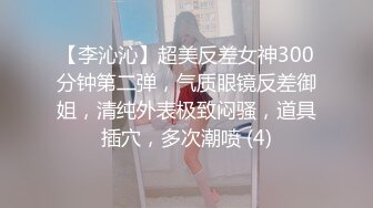 【李沁沁】超美反差女神300分钟第二弹，气质眼镜反差御姐，清纯外表极致闷骚，道具插穴，多次潮喷 (4)