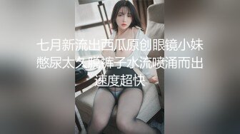 七月新流出西瓜原创眼镜小妹憋尿太久脱裤子水流喷涌而出速度超快