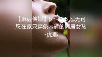 【麻豆传媒】ph-158 忍无可忍在家只穿条内裤的同居女孩-优娜