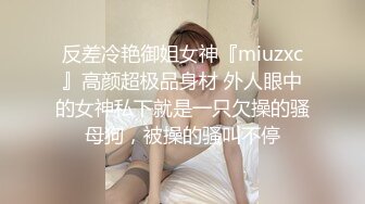 反差冷艳御姐女神『miuzxc』高颜超极品身材 外人眼中的女神私下就是一只欠操的骚母狗，被操的骚叫不停