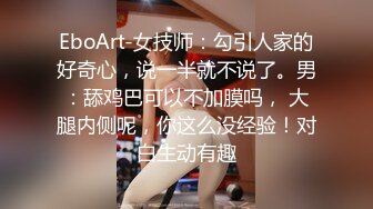 EboArt-女技师：勾引人家的好奇心，说一半就不说了。男：舔鸡巴可以不加膜吗， 大腿内侧呢，你这么没经验！对白生动有趣