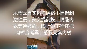 乐橙云真实偸拍民宿小情侣刺激性爱，美女提前换上情趣内衣等待被肏，嘴上说不吃还把肉棒含嘴里，舒服无套内射