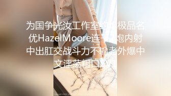 为国争光汝工作室约炮极品名优HazelMoore连干2炮内射中出肛交战斗力不输老外爆中文淫荡粗口2V1