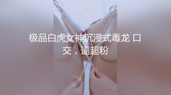 极品白虎女神沉浸式毒龙 口交，逼超粉