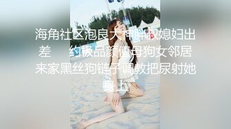 海角社区泡良大神胖叔媳妇出差❤️约极品颜值母狗女邻居来家黑丝狗链子调教把尿射她身上