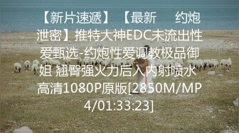 【新片速遞】 【最新㊙️约炮泄密】推特大神EDC未流出性爱甄选-约炮性爱调教极品御姐 翘臀强火力后入内射喷水 高清1080P原版[2850M/MP4/01:33:23]