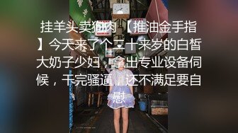 挂羊头卖狗肉 【推油金手指】今天来了个二十来岁的白皙大奶子少妇，拿出专业设备伺候，干完骚逼，还不满足要自慰