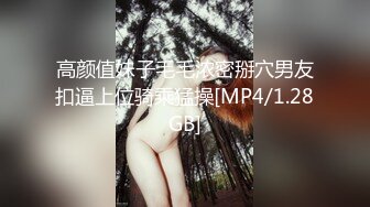 高颜值妹子毛毛浓密掰穴男友扣逼上位骑乘猛操[MP4/1.28GB]