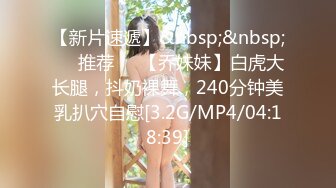 【新片速遞】&nbsp;&nbsp;❣️推荐❣️【乔妹妹】白虎大长腿，抖奶裸舞，240分钟美乳扒穴自慰[3.2G/MP4/04:18:39]