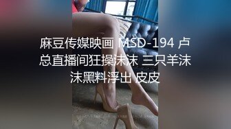 麻豆传媒映画 MSD-194 卢总直播间狂操沫沫 三只羊沫沫黑料浮出 皮皮