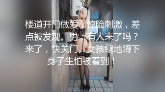 楼道开门做爱，惊险刺激，差点被发现。男：有人来了吗？来了，快关门。女孩缩地蹲下身子生怕被看到！