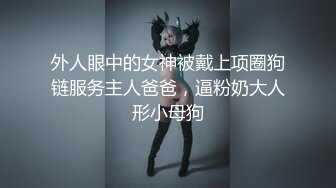 外人眼中的女神被戴上项圈狗链服务主人爸爸，逼粉奶大人形小母狗