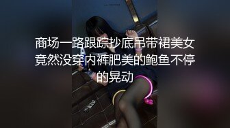 商场一路跟踪抄底吊带裙美女竟然没穿内裤肥美的鲍鱼不停的晃动