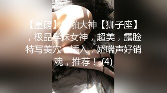 【重磅】约啪大神【狮子座】，极品学妹女神，超美，露脸特写美穴，插入，娇喘声好销魂，推荐！ (4)