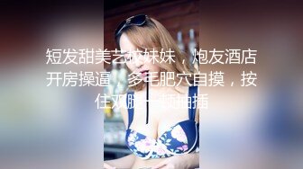 短发甜美艺校妹妹，炮友酒店开房操逼，多毛肥穴自摸，按住双腿一顿抽插