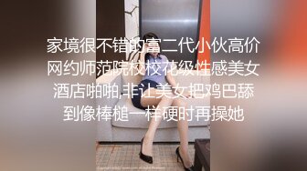 家境很不错的富二代小伙高价网约师范院校校花级性感美女酒店啪啪,非让美女把鸡巴舔到像棒槌一样硬时再操她