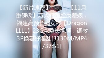 【新片速遞】 ⚫️⚫️【11月重磅③】万人骑露脸反差婊，福建高颜长腿女神【DragonLLLL】23G完整长视频，调教3P换妻好淫乱[3130M/MP4/37:51]