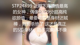 STP24899 近期下海颜值最高的女神，偶像般的9分超高纯欲颜值，最要命的是身材还贼棒，背影杀绝了 这才是真正的S型身材，奶子完美得不像话