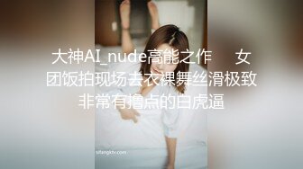 大神AI_nude高能之作❤️女团饭拍现场去衣裸舞丝滑极致非常有撸点的白虎逼