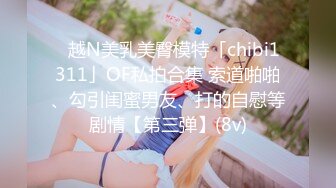 ✨越N美乳美臀模特「chibi1311」OF私拍合集 索道啪啪、勾引闺蜜男友、打的自慰等剧情【第三弹】(8v)