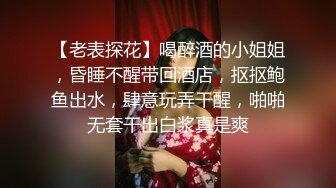 【老表探花】喝醉酒的小姐姐，昏睡不醒带回酒店，抠抠鲍鱼出水，肆意玩弄干醒，啪啪无套干出白浆真是爽