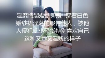 淫靡情趣婚纱新娘✿穿着白色婚纱裙淫荡的服侍他人，被他人侵犯，小骚货特别喜欢自己这种又乖又淫贱的样子