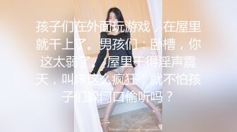 孩子们在外面玩游戏，在屋里就干上了。男孩们：卧槽，你这太弱了。 屋里干得淫声震天，叫床这么疯狂，就不怕孩子们躲门口偷听吗？