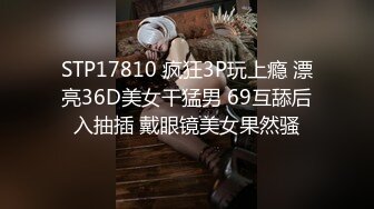 STP17810 疯狂3P玩上瘾 漂亮36D美女干猛男 69互舔后入抽插 戴眼镜美女果然骚