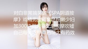 对白非常搞笑的《SPA阴道按摩》戏精男技师套路粉嫩少妇加300块做肉棒无套按摩吹嘘自己每天吃中草药屌大有药效