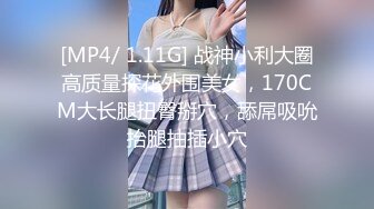 [MP4/ 1.11G] 战神小利大圈高质量探花外围美女，170CM大长腿扭臀掰穴，舔屌吸吮抬腿抽插小穴