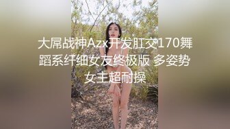 大屌战神Azx开发肛交170舞蹈系纤细女友终极版 多姿势女主超耐操