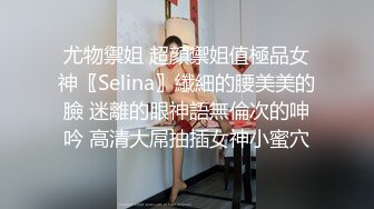 尤物禦姐 超顔禦姐值極品女神〖Selina〗纖細的腰美美的臉 迷離的眼神語無倫次的呻吟 高清大屌抽插女神小蜜穴