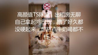 高颜值TS陈静，出租房无聊自己拿起鸡巴玩，撸了好久都没硬起来，想挤点牛奶喝都不行！