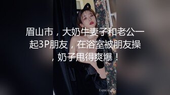 眉山市，大奶牛妻子和老公一起3P朋友，在浴室被朋友操，奶子甩得爽爆！