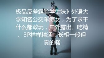 极品反差露脸学生妹》外语大学知名公交车痴女，为了求干什么都敢玩，户外露出、吃精、3P样样精通，长相一般但真的骚