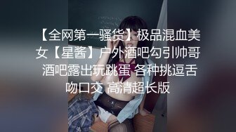 【全网第一骚货】极品混血美女【星酱】户外酒吧勾引帅哥 酒吧露出玩跳蛋 各种挑逗舌吻口交 高清超长版