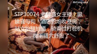 STP30074 老牌骚女主播！眼镜骚母狗！酒店约炮收费房，站立抬腿抽插，骑乘位打桩机，微毛骚穴舒服了