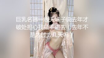 巨乳名器一线天妹子说去年才破处担心我插不进去（去年不是才过去几天吗）