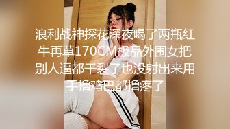 浪利战神探花深夜喝了两瓶红牛再草170CM极品外围女把别人逼都干裂了也没射出来用手撸鸡巴都撸疼了