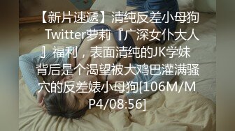 【新片速遞】清纯反差小母狗✅Twitter萝莉『广深女仆大人』福利，表面清纯的JK学妹 背后是个渴望被大鸡巴灌满骚穴的反差婊小母狗[106M/MP4/08:56]