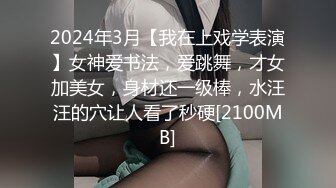 2024年3月【我在上戏学表演】女神爱书法，爱跳舞，才女加美女，身材还一级棒，水汪汪的穴让人看了秒硬[2100MB]