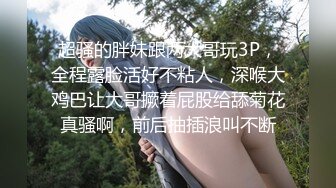 超骚的胖妹跟两大哥玩3P，全程露脸活好不粘人，深喉大鸡巴让大哥撅着屁股给舔菊花真骚啊，前后抽插浪叫不断