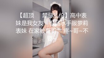 【超顶❤️禁忌乱伦】高中表妹是我女友✨ 极品水手服萝莉表妹 在家被哥哥艹 疼~哥~不要~