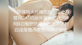 “我骚吗大J8操死我”企业高管GOAT约会外贸公司骚逼HR肤白臀肥饥渴呻吟受不了对白淫荡撸点很高1080P原版