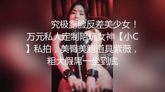 ⚫️⚫️究极露脸反差美少女！万元私人定制陪玩女神【小C】私拍，美臀美鲍道具紫薇，粗大假屌一坐到底